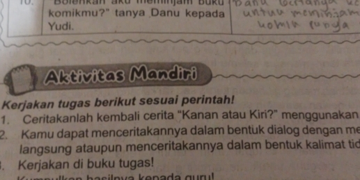 Boiðnkan ako memnjam Bukü 
komikmu?" tanya Danu kepada 
Yudi. 
Aktivitas Mandiri 
Kerjakan tugas berikut sesuai perintah! 
1. Ceritakanlah kembali cerita “Kanan atau Kiri?” menggunakan 
2. Kamu dapat menceritakannya dalam bentuk dialog dengan me 
langsung ataupun menceritakannya dalam bentuk kalimat tid 
. Kerjakan di buku tugas!