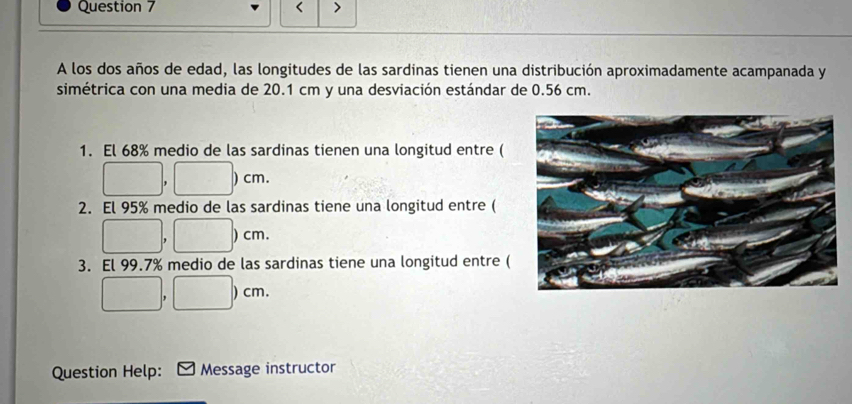 < > 
A los dos años de edad, las longitudes de las sardinas tienen una distribución aproximadamente acampanada y 
simétrica con una media de 20.1 cm y una desviación estándar de 0.56 cm. 
1. El 68% medio de las sardinas tienen una longitud entre (
□ , □ )cm. 
2. El 95% medio de las sardinas tiene una longitud entre (
□ , □ )cm
3. El 99.7% medio de las sardinas tiene una longitud entre (
□ ,□ □ )cm
Question Help: Message instructor