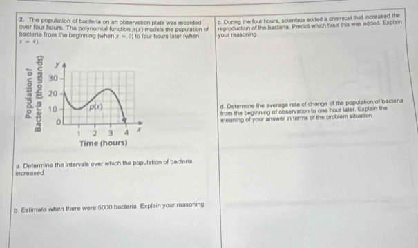 The population of bacteria on an observation plate was recorded c. During the four hours, scientists added a chemical that increased the
over four hours. The polynomial function p(x)
bacteria from the beginning (when x=0) to four hours later (when models the population of reproduction of the bacteria. Predict which hour this was added. Explain
x=4) your reasoning.
d. Determine the average rate of change of the population of bacteria
from the beginning of observation to one hour later. Explain the
meaning of your answer in terms of the problem situation
a. Determine the intervals over which the population of bacteria
increased
b. Estimate when there were 5000 bacteria. Explain your reasoning