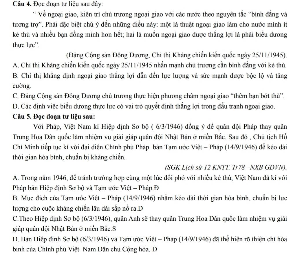 Đọc đoạn tư liệu sau đây:
“ Về ngoại giao, kiên trì chủ trương ngoại giao với các nước theo nguyên tắc “bình đẳng và
tương trợ'. Phải đặc biệt chú ý đến những điều này: một là thuật ngoại giao làm cho nước mình ít
kẻ thù và nhiều bạn đồng minh hơn hết; hai là muốn ngoại giao được thắng lợi là phải biểu dương
thực lực”.
(Đảng Cộng sản Đông Dương, Chỉ thị Kháng chiến kiến quốc ngày 25/11/1945).
A. Chỉ thị Kháng chiến kiến quốc ngày 25/11/1945 nhấn mạnh chủ trương cần bình đẳng với kẻ thù.
B. Chi thị khẳng định ngoại giao thắng lợi dẫn đến lực lượng và sức mạnh được bộc lộ và tăng
cường.
C. Đảng Cộng sản Đông Dương chủ trương thực hiện phương châm ngoại giao “thêm bạn bớt thù”.
D. Các định việc biểu dương thực lực có vai trò quyết định thắng lợi trong đấu tranh ngoại giao.
Câu 5. Đọc đoạn tư liệu sau:
Với Pháp, Việt Nam kí Hiệp định Sơ bộ ( 6/3/1946) đồng ý để quân đội Pháp thay quân
Trung Hoa Dân quốc làm nhiệm vụ giải giáp quân đội Nhật Bản ở miền Bắc. Sau đó , Chủ tịch Hồ
Chí Minh tiếp tục kí với đại diện Chính phủ Pháp bản Tạm ước Việt - Pháp (14/9/1946) để kéo dài
thời gian hòa bình, chuẩn bị kháng chiến.
(SGK Lịch sử 12 KNTT. Tr78 -NXB GDVN).
A. Trong năm 1946, để tránh trường hợp cùng một lúc đổi phó với nhiều kẻ thù, Việt Nam đã kí với
Pháp bản Hiệp định Sơ bộ và Tạm ước Việt - Pháp.Đ
B. Mục đích của Tạm ước Việt - Pháp (14/9/1946) nhằm kéo dài thời gian hòa bình, chuẩn bị lực
lượng cho cuộc kháng chiến lâu dài sắp nổ ra.Đ
C.Theo Hiệp định Sơ bộ (6/3/1946), quân Anh sẽ thay quân Trung Hoa Dân quốc làm nhiệm vụ giải
giáp quân đội Nhật Bản ở miền Bắc.S
D. Bản Hiệp định Sơ bộ (6/3/1946) và Tạm ước Việt - Pháp (14/9/1946) đã thể hiện rõ thiện chí hòa
bình của Chính phủ Việt Nam Dân chủ Cộng hòa. Đ