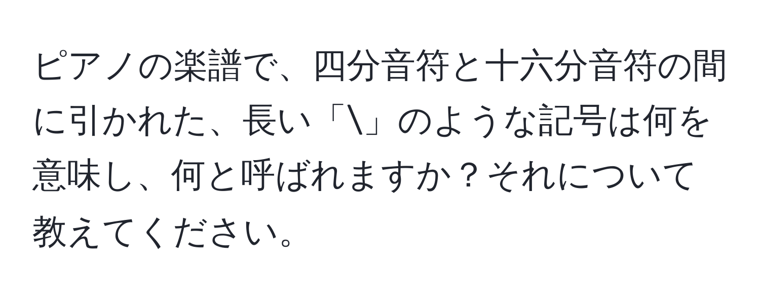 ピアノの楽譜で、四分音符と十六分音符の間に引かれた、長い「」のような記号は何を意味し、何と呼ばれますか？それについて教えてください。