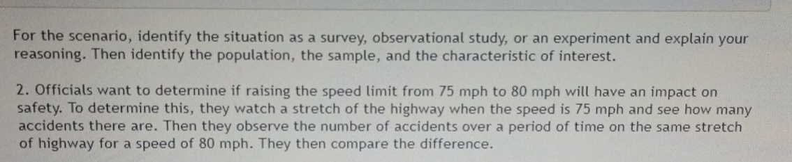 For the scenario, identify the situation as a survey, observational study, or an experiment and explain your 
reasoning. Then identify the population, the sample, and the characteristic of interest. 
2. Officials want to determine if raising the speed limit from 75 mph to 80 mph will have an impact on 
safety. To determine this, they watch a stretch of the highway when the speed is 75 mph and see how many 
accidents there are. Then they observe the number of accidents over a period of time on the same stretch 
of highway for a speed of 80 mph. They then compare the difference.