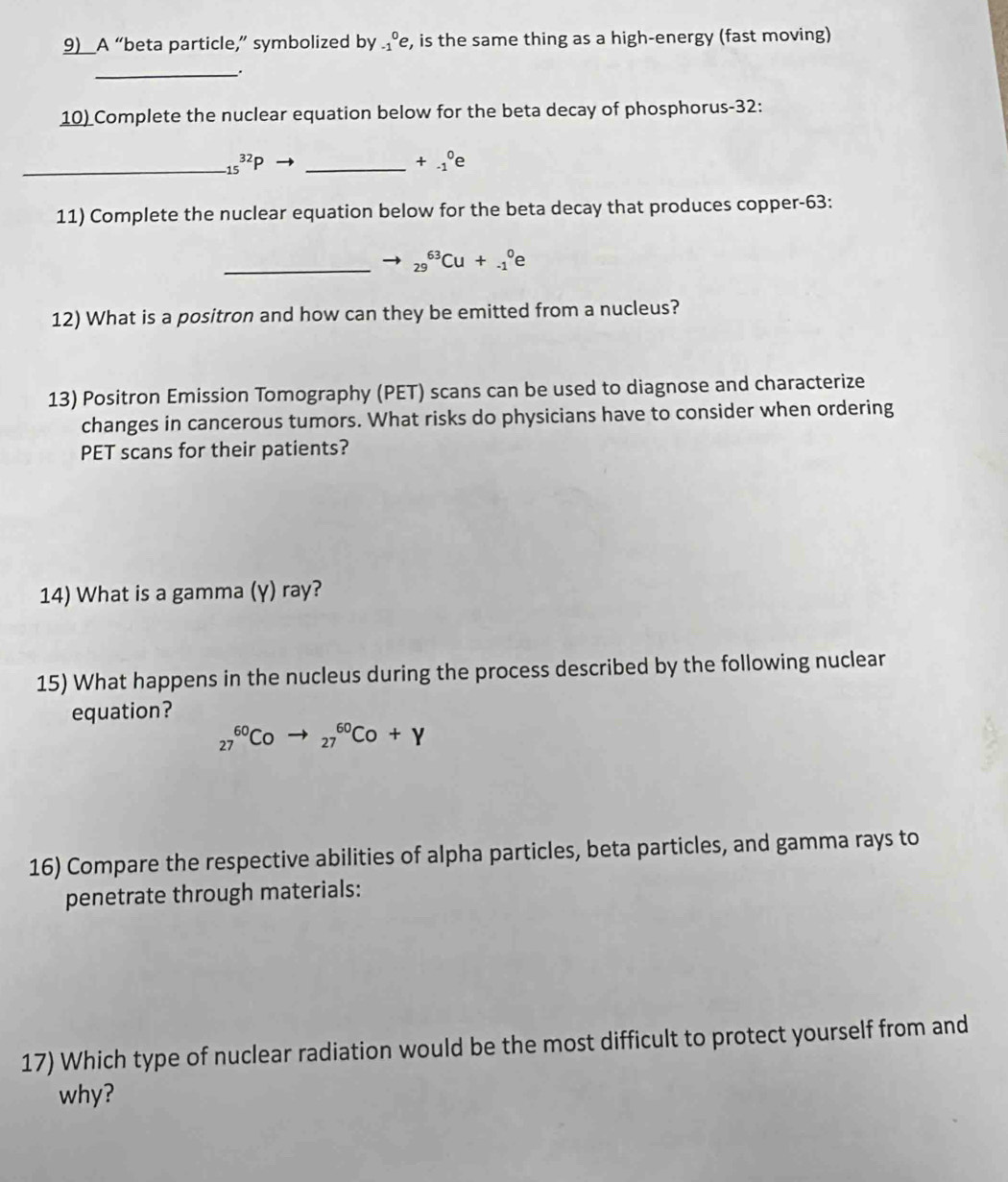 9)_A “beta particle,” symbolized by _(-1)^0e , is the same thing as a high-energy (fast moving) 
_. 
10) Complete the nuclear equation below for the beta decay of phosphorus- 32 : 
_ _(15)^(32)P
_ +beginarrayr 0 -1endarray e 
11) Complete the nuclear equation below for the beta decay that produces copper- 63 : 
_ _(29)^(63)Cu+_(-1)^0
12) What is a positron and how can they be emitted from a nucleus? 
13) Positron Emission Tomography (PET) scans can be used to diagnose and characterize 
changes in cancerous tumors. What risks do physicians have to consider when ordering 
PET scans for their patients? 
14) What is a gamma (γ) ray? 
15) What happens in the nucleus during the process described by the following nuclear 
equation?
_(27)^(60)Coto _(27)^(60)Co+Y
16) Compare the respective abilities of alpha particles, beta particles, and gamma rays to 
penetrate through materials: 
17) Which type of nuclear radiation would be the most difficult to protect yourself from and 
why?