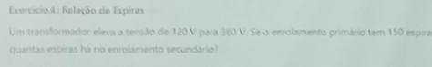 Exercício 4: Relação de Espiras 
Um transformador eleva a tensão de 120 V para 360 V. Se i enrolamento primário tem 150 espira 
quantas espiras há no enrolamento secundário