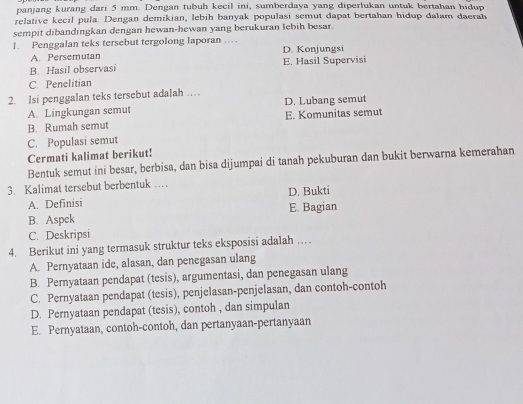 panjang kurang dari 5 mm. Dengan tubuh kecil ini, sumberdaya yang diperlukan untuk bertahan hidup
relative kecil pula. Dengan demikian, lebih banyak populasi semut dapat bertahan hidup dalam daerah
sempit dibandingkan dengan hewan-hewan yang berukuran lebih besar.
1. Penggalan teks tersebut tergolong laporan … D. Konjungsi
A. Persemutan
B. Hasil observasi E. Hasil Supervisi
C. Penelitian
2. Isi penggalan teks tersebut adalah …
A. Lingkungan semut D. Lubang semut
B. Rumah semut E. Komunitas semut
C. Populasi semut
Cermati kalimat berikut!
Bentuk semut ini besar, berbisa, dan bisa dijumpai di tanah pekuburan dan bukit berwarna kemerahan
3. Kalimat tersebut berbentuk …
A. Definisi D. Bukti
B. Aspek E. Bagian
C. Deskripsi
4. Berikut ini yang termasuk struktur teks eksposisi adalah …
A. Pernyataan ide, alasan, dan penegasan ulang
B. Pernyataan pendapat (tesis), argumentasi, dan penegasan ulang
C. Pernyataan pendapat (tesis), penjelasan-penjelasan, dan contoh-contoh
D. Pernyataan pendapat (tesis), contoh , dan simpulan
E. Pernyataan, contoh-contoh, dan pertanyaan-pertanyaan