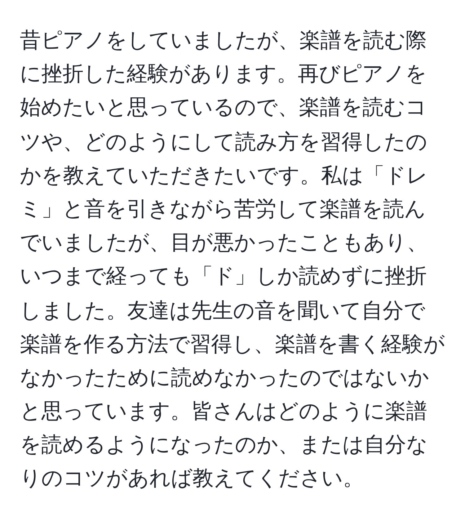 昔ピアノをしていましたが、楽譜を読む際に挫折した経験があります。再びピアノを始めたいと思っているので、楽譜を読むコツや、どのようにして読み方を習得したのかを教えていただきたいです。私は「ドレミ」と音を引きながら苦労して楽譜を読んでいましたが、目が悪かったこともあり、いつまで経っても「ド」しか読めずに挫折しました。友達は先生の音を聞いて自分で楽譜を作る方法で習得し、楽譜を書く経験がなかったために読めなかったのではないかと思っています。皆さんはどのように楽譜を読めるようになったのか、または自分なりのコツがあれば教えてください。