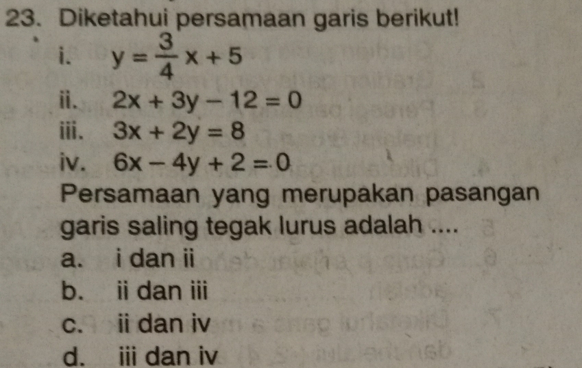 Diketahui persamaan garis berikut!
i. y= 3/4 x+5
ⅱ. 2x+3y-12=0
ⅲi. 3x+2y=8
iv. 6x-4y+2=0
Persamaan yang merupakan pasangan
garis saling tegak lurus adalah ....
a. i dan ii
b. i dan ⅲ
c. ii dan iv
d. i dan iv