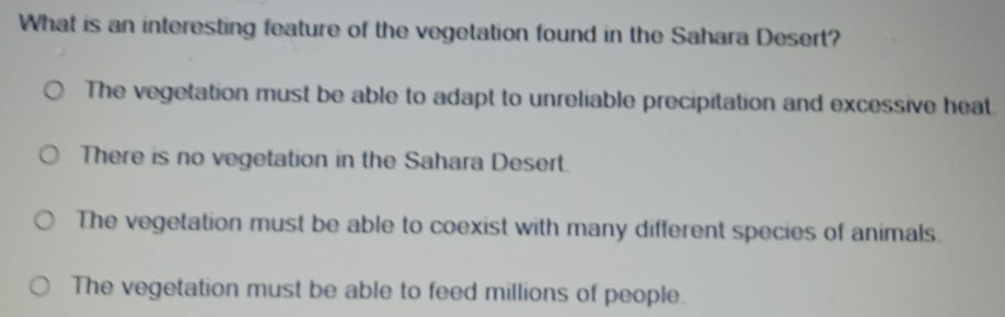 What is an interesting feature of the vegetation found in the Sahara Desert?
The vegetation must be able to adapt to unreliable precipitation and excessive heat.
There is no vegetation in the Sahara Desert.
The vegetation must be able to coexist with many different species of animals.
The vegetation must be able to feed millions of people.