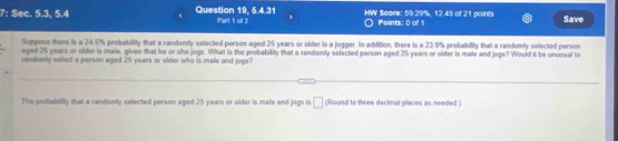 7: Sec. 5.3, 5.4 Question 19, 5.4.31 Part 1 of 2 HW Score: 59.29%, 12.45 of 21 points Points: 0 of 1 Save 
Suppose there is a 24.5% probability that a randomly selected person aged 25 years or older is a jogger. In addition, there is a 23.9% probability that a randomly selected person 
aged 25 years or older is male, given that he or she jogs. What is the probability that a randomly selected person aged 25 years or older is male and jogs? Would it be unusual to 
andomly seloct a person aged 25 years or older who is male and jogs? 
The probability that a randomly sefected person aged 25 years or older is mate and jogs is □ (Round to three decimal places as needed )