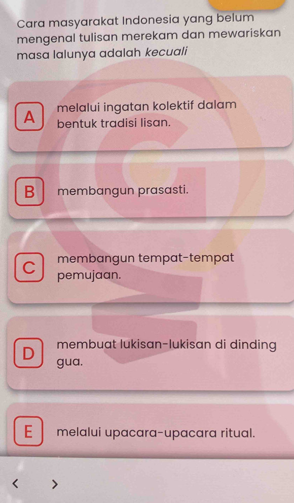 Cara masyarakat Indonesia yang belum
mengenal tulisan merekam dan mewariskan
masa lalunya adalah kecuali
A melalui ingatan kolektif dalam
bentuk tradisi lisan.
B membangun prasasti.
membangun tempat-tempat
C pemujaan.
membuat lukisan-lukisan di dinding
D gua.
E melalui upacara-upacara ritual.