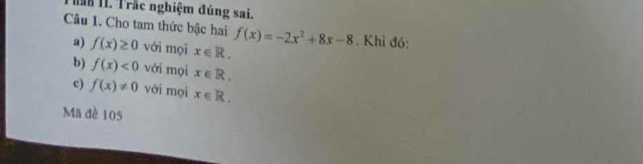 Than 11. Trắc nghiệm đúng sai. 
Câu 1. Cho tam thức bậc hai f(x)=-2x^2+8x-8. Khỉ đó: 
a) f(x)≥ 0 với mọi x∈ R. 
b) f(x)<0</tex> với mọi x∈ R. 
c) f(x)!= 0 với mọi x∈ R. 
Mã đề 105