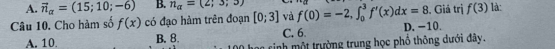 A. vector n_alpha =(15;10;-6) B. n_alpha =(2;3;5)
Câu 10. Cho hàm số f(x) có đạo hàm trên đoạn [0;3] và f(0)=-2, ∈t _0^3f'(x)dx=8. Giá trị f(3) là:
C. 6.
A. 10 B. 8. D. −10.
* sinh mộ t trường trung học phổ thông dưới đây.