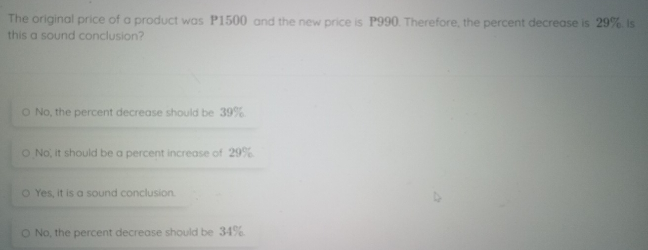 The original price of a product was P1500 and the new price is P990. Therefore, the percent decrease is 29%. Is
this a sound conclusion?
No, the percent decrease should be 39%.
No, it should be a percent increase of 29%.
Yes, it is a sound conclusion.
No, the percent decrease should be 34%.