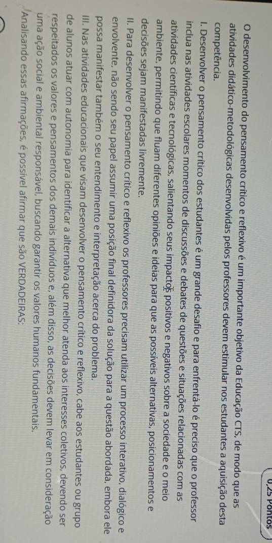 0,25 Pontos
O desenvolvimento do pensamento crítico e reflexivo é um importante objetivo da Educação CTS, de modo que as
atividades didático-metodológicas desenvolvidas pelos professores devem estimular nos estudantes a aquisição desta
competência.
I. Desenvolver o pensamento crítico dos estudantes é um grande desafio e para enfrentá-lo é preciso que o professor
inclua nas atividades escolares momentos de discussões e debates de questões e situações relacionadas com as
atividades científicas e tecnológicas, salientando seus impacto positivos e negativos sobre a sociedade e o meio
ambiente, permitindo que fluam diferentes opiniões e ideias para que as possíveis alternativas, posicionamentos e
decisões sejam manifestadas livremente.
II. Para desenvolver o pensamento crítico e reflexivo os professores precisam utilizar um processo interativo, dialógico e
envolvente, não sendo seu papel assumir uma posição final definidora da solução para a questão abordada, embora ele
possa manifestar também o seu entendimento e interpretação acerca do problema.
III. Nas atividades educacionais que visam desenvolver o pensamento crítico e reflexivo, cabe aos estudantes ou grupo
de alunos atuar com autonomia para identificar a alternativa que melhor atenda aos interesses coletivos, devendo ser
respeitados os valores e pensamentos dos demais indivíduos e, além disso, as decisões devem levar em consideração
uma ação social e ambiental responsável, buscando garantir os valores humanos fundamentais.
Analisando essas afirmações, é possível afirmar que são VERDADEIRAS: