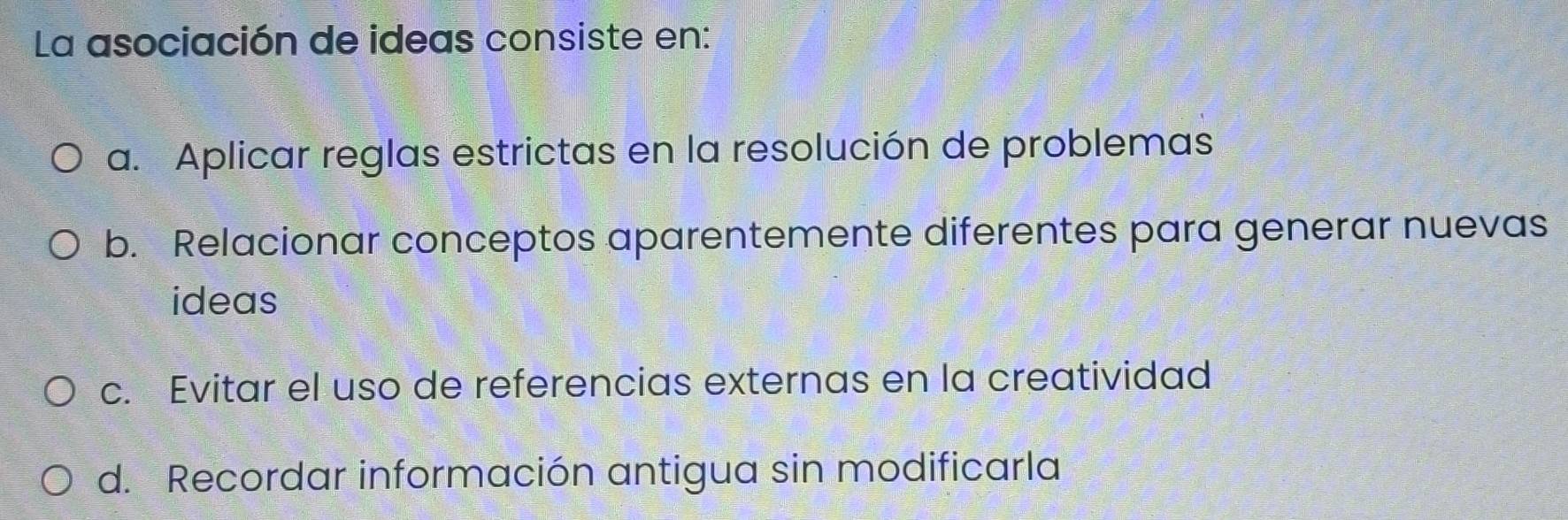 La asociación de ideas consiste en:
a. Aplicar reglas estrictas en la resolución de problemas
b. Relacionar conceptos aparentemente diferentes para generar nuevas
ideas
c. Evitar el uso de referencias externas en la creatividad
d. Recordar información antigua sin modificarla