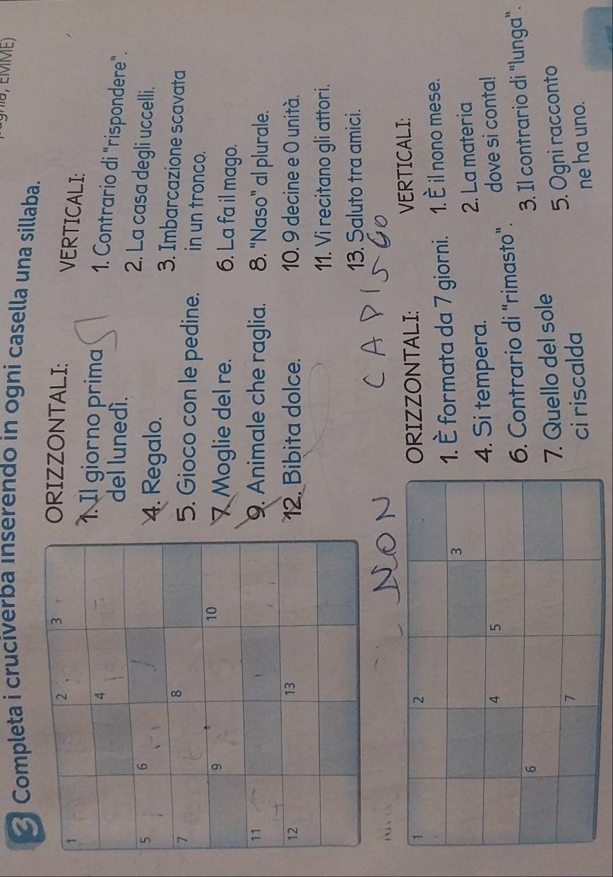 nu, EMME) 
Completa i cruciverba inserendo in ogni casella una sillaba. 
ORIZZONTALI: 
VERTICALI: 
l giorno prima 
1. Contrario di "rispondere". 
del lunedí. 
2. La casa degli uccelli. 
4. Regalo. 3. Imbarcazione scavata 
5. Gioco con le pedine. in un tronco. 
Moglie del re. 6. La fa il mago. 
9. Animale che raglia. 8. "Naso” al plurale. 
12. Bibita dolce. 10. 9 decine e 0 unità. 
11. Vi recitano gli attori. 
13. Saluto tra amici. 
 
VERTICALI: 
RIZZONTALI: 
È formata da 7 giorni. 1. È il nono mese. 
. Si tempera. 2. La materia 
dove si conta! 
. Contrario di "rimasto". 
3. Il contrario di "lunga". 
Quello del sole 
ci riscalda 5. Ogni racconto 
ne ha uno.