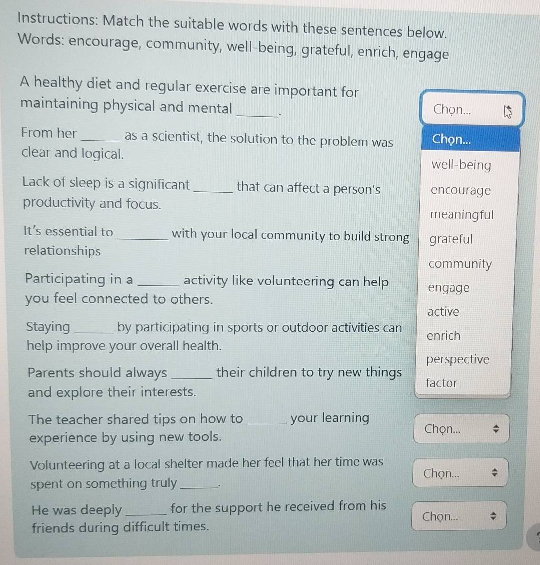 Instructions: Match the suitable words with these sentences below.
Words: encourage, community, well-being, grateful, enrich, engage
A healthy diet and regular exercise are important for
maintaining physical and mental_ . Chọn...
From her_ as a scientist, the solution to the problem was Chọn...
clear and logical. well-being
Lack of sleep is a significant _that can affect a person’s encourage
productivity and focus.
meaningful
It’s essential to _with your local community to build strong grateful
relationships
community
Participating in a _activity like volunteering can help engage
you feel connected to others.
active
Staying_ by participating in sports or outdoor activities can enrich
help improve your overall health.
perspective
Parents should always _their children to try new things factor
and explore their interests.
The teacher shared tips on how to _your learning
Chọn...
experience by using new tools.
Volunteering at a local shelter made her feel that her time was
Chọn...
spent on something truly_ .
He was deeply _for the support he received from his
Chọn...
friends during difficult times.