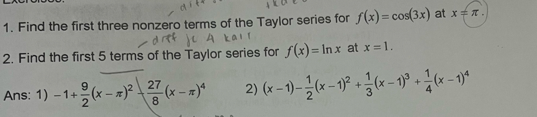 Find the first three nonzero terms of the Taylor series for f(x)=cos (3x) at x!= π. 
2. Find the first 5 terms of the Taylor series for f(x)=ln x at x=1. 
Ans: 1) -1+ 9/2 (x-π )^2- 27/8 (x-π )^4 2) (x-1)- 1/2 (x-1)^2+ 1/3 (x-1)^3+ 1/4 (x-1)^4