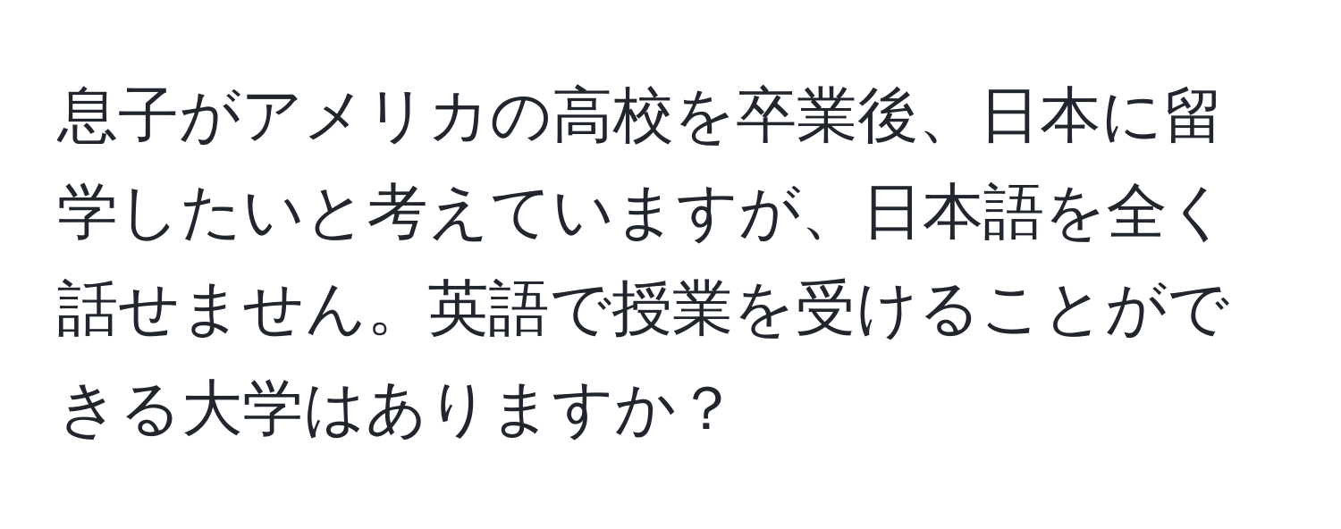 息子がアメリカの高校を卒業後、日本に留学したいと考えていますが、日本語を全く話せません。英語で授業を受けることができる大学はありますか？