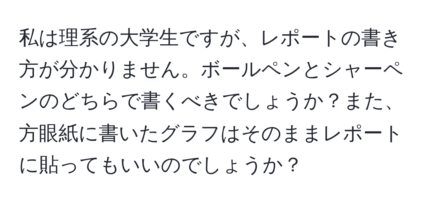 私は理系の大学生ですが、レポートの書き方が分かりません。ボールペンとシャーペンのどちらで書くべきでしょうか？また、方眼紙に書いたグラフはそのままレポートに貼ってもいいのでしょうか？