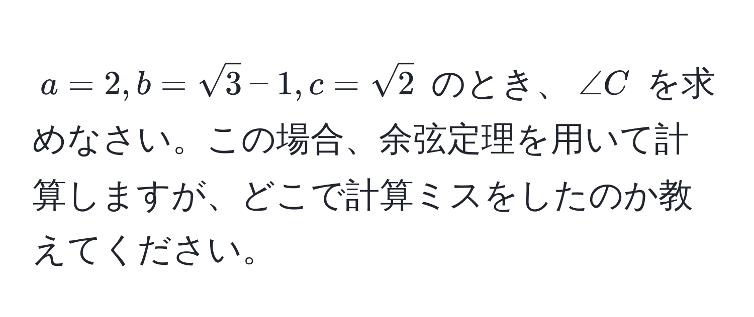 $ a = 2, b = sqrt(3) - 1, c = sqrt(2) $ のとき、$∠ C$ を求めなさい。この場合、余弦定理を用いて計算しますが、どこで計算ミスをしたのか教えてください。