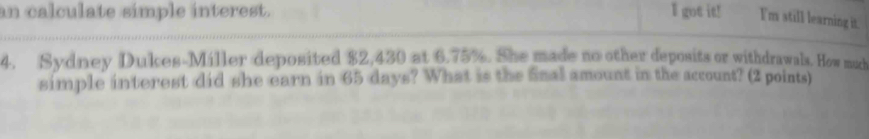 an calculate simple interest. I got it! I'm still learning it. 
4. Sydney Dukes-Miller deposited $2,430 at 6.75%. She made no other deposits or withdrawals. How much 
simple interest did she earn in 65 days? What is the Snal amount in the account? (2 points)