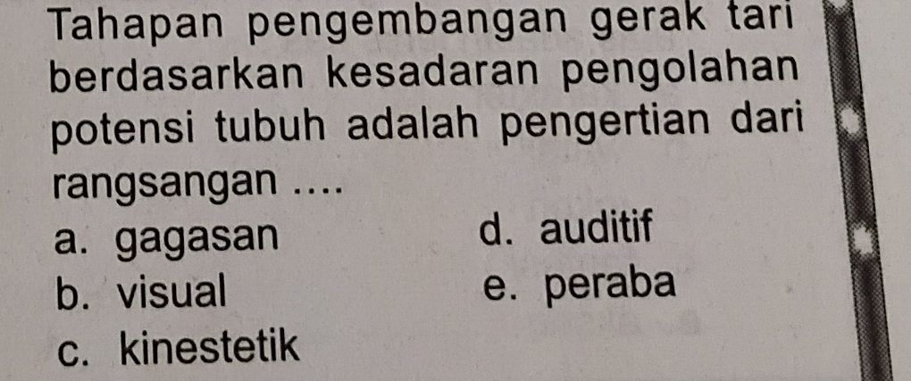 Tahapan pengembangan gerak tari
berdasarkan kesadaran pengolahan
potensi tubuh adalah pengertian dari 
rangsangan ....
a. gagasan
d. auditif
b. visual e. peraba
c. kinestetik