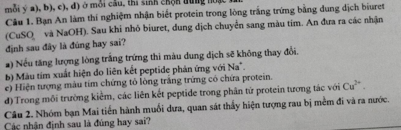 mỗi ý a), b), c), d) ở môi câu, thi sinh chộn dung hoạc 1 
Câu 1. Bạn An làm thí nghiệm nhận biết protein trong lòng trắng trứng bằng dung dịch biuret 
(CuSO và NaOH). Sau khi nhỏ biuret, dung dịch chuyển sang màu tím. An đưa ra các nhận 
định sau đây là đúng hay sai? 
# ) Nếu tăng lượng lòng trắng trứng thì màu dung dịch sẽ không thay đổi. 
b) Màu tím xuất hiện do liên kết peptide phản ứng với Na*. 
c) Hiện tượng màu tím chứng tỏ lòng trăng trứng có chứa protein. 
d) Trong môi trường kiểm, các liên kết peptide trong phân tử protein tương tác với Cu^(2+). 
Câu 2. Nhóm bạn Mai tiến hành muối dưa, quan sát thấy hiện tượng rau bị mềm đi và ra nước. 
Các nhận định sau là đúng hay sai?