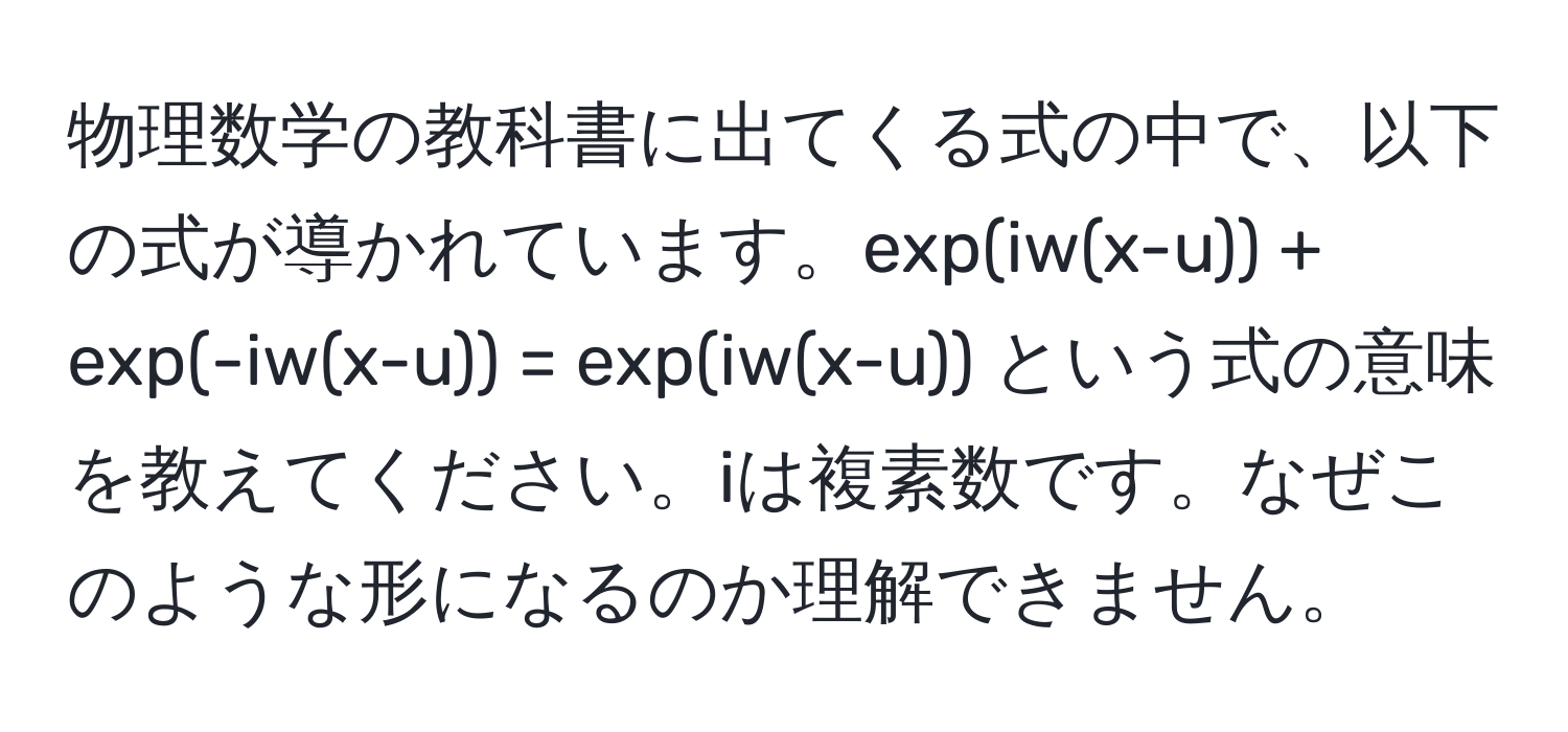 物理数学の教科書に出てくる式の中で、以下の式が導かれています。exp(iw(x-u)) + exp(-iw(x-u)) = exp(iw(x-u)) という式の意味を教えてください。iは複素数です。なぜこのような形になるのか理解できません。