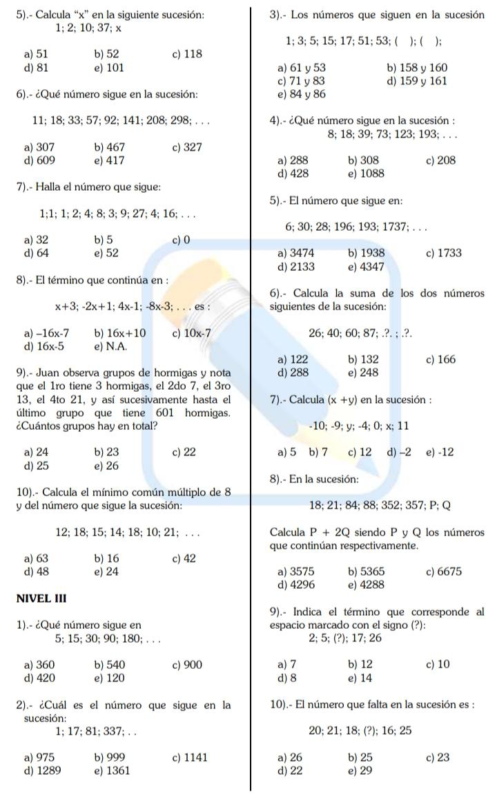 5).- Calcula “x” en la siguiente sucesión: 3).- Los números que siguen en la sucesión
1; 2; 10; 37; x
1;3; 5; 15; 17; 51; 53; ( ); ( );
a) 51 b) 52 c) 118
d) 81 e) 101 a) 61 y 53 b) 158 y 160
c) 71 y 83 d) 159 y 161
6).- ¿Qué número sigue en la sucesión: e) 84 y 86
11; 18; 33; 57; 92; 141; 208; 298; . . . 4).- ¿Qué número sigue en la sucesión :
8; 18; 39; 73; 123; 193; . . .
a) 307 b) 467 c) 327
d) 609 e) 417 a) 288 b) 308 c) 208
d) 428 e) 1088
7).- Halla el número que sigue:
5).- El número que sigue en:
1;1; 1; 2; 4; 8; 3; 9; 27; 4; 16; . . .
6; 30; 28; 196; 193; 1737; . . .
a) 32 b) 5 c) 0
d) 64 e) 52 a) 3474 b) 1938 c) 1733
d) 2133 e) 4347
8).- El término que continúa en :
6).- Calcula la suma de los dos números
x+3;-2x+1;4x-1;-8x-3;...es ' siguientes de la sucesión:
a) -16x-7 b) 16x+10 c) 10x-7 26; 40; 60; 87; .?. ; .?.
d) 16x-5 e) N.A.
a) 122 b) 132
9).- Juan observa grupos de hormigas y nota d) 288 e) 248 c) 166
que el 1ro tiene 3 hormigas, el 2do 7, el 3ro
13, el 4to 21, y así sucesivamente hasta el 7).- Calcula (x+y) en la sucesión :
último grupo que tiene 601 hormigas.
¿Cuántos grupos hay en total? -10; -9; y; -4; 0; x; 11
a) 24 b) 23 c) 22 a) 5 b) 7 c) 12 d) -2 e) -12
d) 25 e) 26
8).- En la sucesión:
10).- Calcula el mínimo común múltiplo de 8
y del número que sigue la sucesión: 18; 21; 84; 88; 352; 357; P; Q
12; 18; 15; 14; 18;10; 21; . . . Calcula P+2Q siendo P ν Q los números
que continúan respectivamente.
a) 63 b) 16 c) 42
d) 48 e) 24 a) 3575 b) 5365 c) 6675
d) 4296 e) 4288
NIVEL III
9).- Indica el término que corresponde al
1).- ¿Qué número sique en espacio marcado con el signo (?):
5; 15; 30; 90; 180; . . . 2; 5; (?); 17; 26
a) 360 b) 540 c) 900 a) 7 b) 12 c) 10
d) 420 e) 120 d) 8 e) 14
2).- ¿Cuál es el número que sigue en la 10).- El número que falta en la sucesión es :
sucesión:
1; 17; 81; 337; . . 20; 21; 18; (?); 16; 25
a) 975 b) 999 c) 1141 a) 26 b) 25 c) 23
d) 1289 e) 1361 d) 22 e) 29