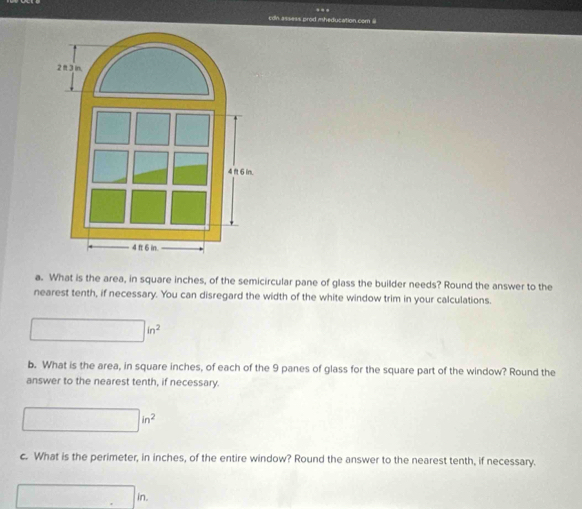 con assess prod mheducation com 
a. What is the area, in square inches, of the semicircular pane of glass the builder needs? Round the answer to the 
nearest tenth, if necessary. You can disregard the width of the white window trim in your calculations.
□ in^2
b. What is the area, in square inches, of each of the 9 panes of glass for the square part of the window? Round the 
answer to the nearest tenth, if necessary.
□ in^2
c. What is the perimeter, in inches, of the entire window? Round the answer to the nearest tenth, if necessary.
□ in.