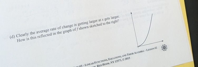 Clearly the average rate of change is getting larger at x gets larger 
How is this reflected in the graph of shown sketched to the right? 
#3 - Linear Functions, Equations, and Their Algebra - Le 
Y Red Hook, NY 12571, © 2015