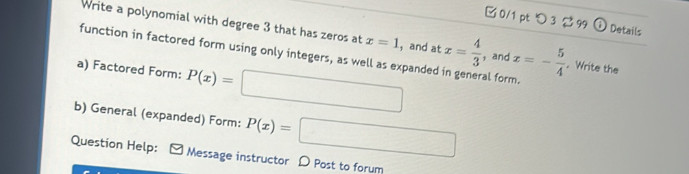 □ 0/1 pt つ3 % 99 G Details 
Write a polynomial with degree 3 that has zeros at x=1 ， and at x= 4/3  ， and x=- 5/4 . Write the 
function in factored form using only integers, as well as expanded in general form. 
a) Factored Form: P(x)=□
b) General (expanded) Form: P(x)=□
Question Help: Message instructor D Post to forum