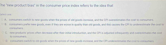 The "new product bias" in the consumer price index refers to the idea that
Select one:
A. consumers switch to new goods when the prices of old goods increase, and the CPI overestimates the cost to consumers.
B. consumers prefer new goods, even if they are worse in quality than old goods, and this causes the CPI to underestimate the cost to
consumers.
C. new products' prices often decrease after their initial introduction, and the CPI is adjusted infrequently and overestimates the cost
to consumers.
D. consumers switch to old goods when the prices of new goods increase, and the CPI underestimates the cost to consumers.