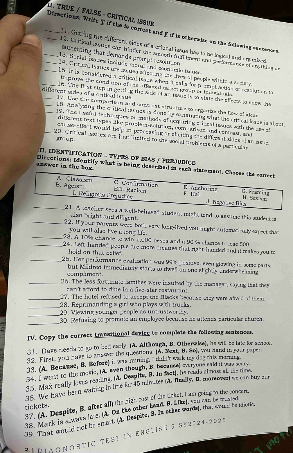 TRUE / FALSE - CRITICAL ISSUE
_Directions: Write T if the is correct and F if is otherwise on the following sentences
11. Getting the different sides of a critical issue has to be logical and organized.
12. Critical issues can hinder the smooth fulfillment and performance of anything or
_something that demands prompt resolution.
13. Social issues include moral and economic issues.
_14. Critical issues are issues affecting the lives of people within a society.
_15. It is considered a critical issue when it calls for prompt action or resolution to
improve the condition of the affected target group or individuals.
_different sides of a critical issue.
_16. The first step in getting the side of an issue is to state the effects to show the
17. Use the comparison and contrast structure to organize the flow of ideas.
_18. Analyzing the critical issues is done by exhausting what the critical issue is about.
_19. The useful techniques or methods of acquiring critical issues with the use of
different text types like problem-solution, comparison and contrast, and
cause-effect would help in processing or eliciting the different sides of an issue.
group.
_20. Critical issues are just limited to the social problems of a particular
II. IDENTIFICATION - TYPES OF BIAS / PREJUDICE
answer in the box.
Directions: Identify what is being described in each statement. Choose the correct
A. Classism C. Confirmation E. Anchoring G. Framing
B. Ageism ED. Racism F. Halo H. Sexism
I. Religious Prejudice J. Negative Bias
_21. A teacher sees a well-behaved student might tend to assume this student is
also bright and diligent.
_22. If your parents were both very long-lived you might automatically expect that
you will also live a long life.
_23. A 10% chance to win 1,000 pesos and a 90 % chance to lose 500.
_24. Left-handed people are more creative that right-handed and it makes you to
hold on that belief.
_25. Her performance evaluation was 99% positive, even glowing in some parts,
but Mildred immediately starts to dwell on one slightly underwhelming
compliment.
_26. The less fortunate families were insulted by the manager, saying that they
can’t afford to dine in a five-star restaurant.
_27. The hotel refused to accept the Blacks because they were afraid of them.
_28. Reprimanding a girl who plays with trucks.
_
29. Viewing younger people as untrustworthy.
_30. Refusing to promote an employee because he attends particular church.
IV. Copy the correct transitional device to complete the following sentences.
31. Dave needs to go to bed early. (A. Although, B. Otherwise), he will be late for school.
32. First, you have to answer the questions. (A. Next, B. So), you hand in your paper.
33. (A. Because, B. Before) it was raining, I didn’t walk my dog this morning.
34. I went to the movie, (A. even though, B. because) everyone said it was scary.
35. Max really loves reading. (A. Despite, B. In fact), he reads almost all the time.
36. We have been waiting in line for 45 minutes (A. finally, B. moreover) we can buy our
37. (A. Despite, B. after all) the high cost of the ticket, I am going to the concert
tickets.
38. Mark is always late. (A. On the other hand, B. Like), you can be trusted
39. That would not be smart. (A. Despite, B. In other words), that would be idiotic
2 ID IA G NO S TIC T E S T IN ENG L I SH 9 SY2024-2025