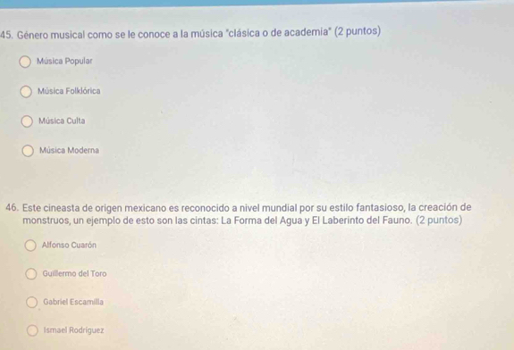 Género musical como se le conoce a la música "clásica o de academia" (2 puntos)
Música Popular
Música Folklórica
Música Culta
Música Moderna
46. Este cineasta de origen mexicano es reconocido a nivel mundial por su estilo fantasioso, la creación de
monstruos, un ejemplo de esto son las cintas: La Forma del Agua y El Laberinto del Fauno. (2 puntos)
Alfonso Cuarón
Guillermo del Toro
Gabriel Escamilla
Ismael Rodríguez