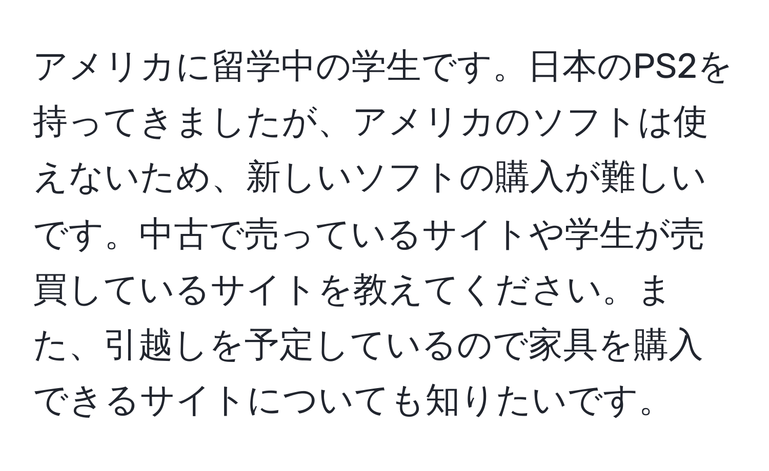 アメリカに留学中の学生です。日本のPS2を持ってきましたが、アメリカのソフトは使えないため、新しいソフトの購入が難しいです。中古で売っているサイトや学生が売買しているサイトを教えてください。また、引越しを予定しているので家具を購入できるサイトについても知りたいです。