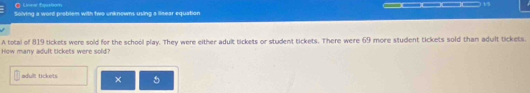 Liorar fquston 
Solving a word problem with two unknowns using a linear equation _____ 
A total of 819 tickets were sold for the school play. They were either adult tickets or student tickets. There were 69 more student tickets sold than adult tickets. 
How many adult tickets were sold? 
adult tickets × 5