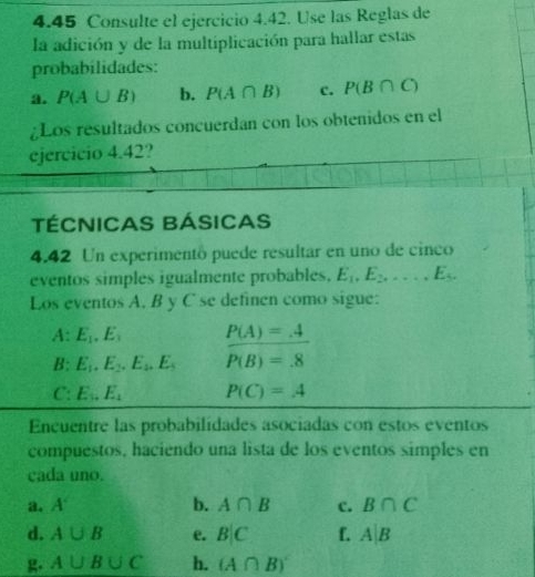 4.45 Consulte el ejercicio 4.42. Use las Reglas de 
la adición y de la multiplicación para hallar estas 
probabilidades: 
a. P(A∪ B) b. P(A∩ B) c. P(B∩ C)
Los resultados concuerdan con los obtenidos en el 
ejercicio 4.42? 
TÉCNICAS BÁSICAS 
4.42 Un experimentó puede resultar en uno de cinco 
eventos simples igualmente probables, E_1, E_2,..., E_5. 
Los eventos A. B y C se definen como sigue: 
A: E_1, E_3 P(A)=_ 4
H· E_1.E_2.E_2, E_3 P(B)=.8
C: E_1.E_1 P(C)=A
Encuentre las probabilidades asociadas con estos eventos 
compuestos, haciendo una lista de los eventos simples en 
cada uno. 
a. A° b. A∩ B c. B∩ C
d. A∪ B e. B|C f. A|B
A∪ B∪ C h. (A∩ B)'