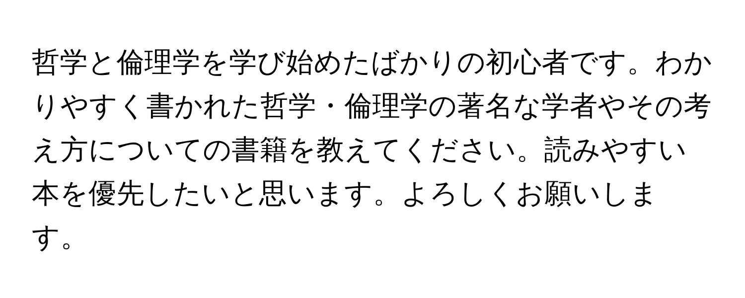 哲学と倫理学を学び始めたばかりの初心者です。わかりやすく書かれた哲学・倫理学の著名な学者やその考え方についての書籍を教えてください。読みやすい本を優先したいと思います。よろしくお願いします。