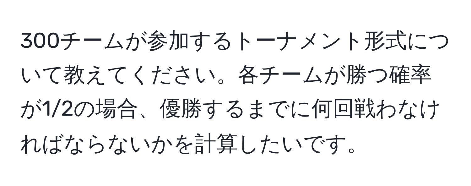 300チームが参加するトーナメント形式について教えてください。各チームが勝つ確率が1/2の場合、優勝するまでに何回戦わなければならないかを計算したいです。