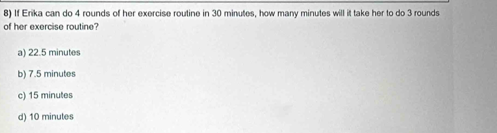 If Erika can do 4 rounds of her exercise routine in 30 minutes, how many minutes will it take her to do 3 rounds
of her exercise routine?
a) 22.5 minutes
b) 7.5 minutes
c) 15 minutes
d) 10 minutes