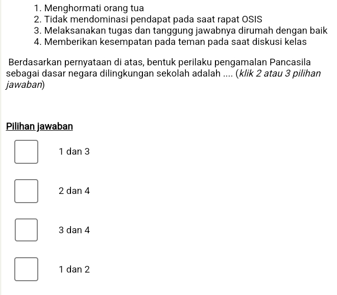 Menghormati orang tua
2. Tidak mendominasi pendapat pada saat rapat OSIS
3. Melaksanakan tugas dan tanggung jawabnya dirumah dengan baik
4. Memberikan kesempatan pada teman pada saat diskusi kelas
Berdasarkan pernyataan di atas, bentuk perilaku pengamalan Pancasila
sebagai dasar negara dilingkungan sekolah adalah .... (klik 2 atau 3 pilihan
jawaban)
Pilihan jawaban
1 dan 3
2 dan 4
3 dan 4
1 dan 2