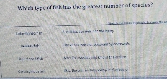 Which type of fish has the greatest number of species?
Stretch the Yellow Highlight Box over the a
Lobe-finned fish A stubbed toe was not the injury.
Jawless fish The victim was not poisoned by chemicals.
Ray-finned fish Miss Zoo was playing Uno in the atrium.
Cartilaginous fish Mrs. Bio was writing poetry in the library