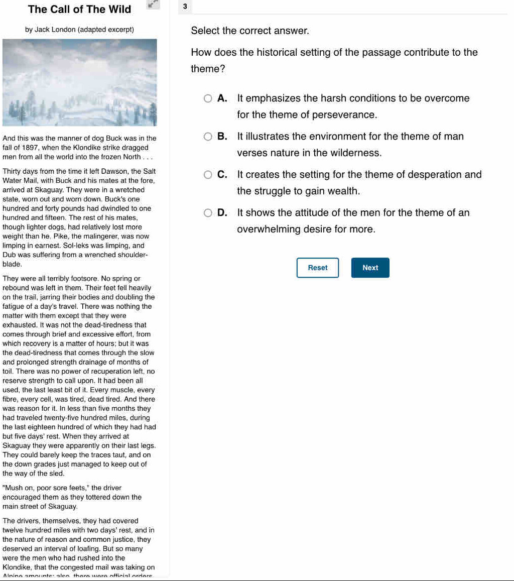 The Call of The Wild 3
by Jack London (adapted excerpt) Select the correct answer.
How does the historical setting of the passage contribute to the
theme?
A. It emphasizes the harsh conditions to be overcome
for the theme of perseverance.
And this was the manner of dog Buck was in the B. It illustrates the environment for the theme of man
fall of 1897, when the Klondike strike dragged
men from all the world into the frozen North . . . verses nature in the wilderness.
Thirty days from the time it left Dawson, the Salt C. It creates the setting for the theme of desperation and
Water Mail, with Buck and his mates at the fore,
arrived at Skaguay. They were in a wretched the struggle to gain wealth.
state, worn out and worn down. Buck's one
hundred and forty pounds had dwindled to one D. It shows the attitude of the men for the theme of an
hundred and fifteen. The rest of his mates.
though lighter dogs, had relatively lost more overwhelming desire for more.
weight than he. Pike, the malingerer, was now
limping in earnest. Sol-leks was limping, and
Dub was suffering from a wrenched shoulder-
blade. Reset Next
They were all terribly footsore. No spring or
rebound was left in them. Their feet fell heavily
on the trail, jarring their bodies and doubling the
fatigue of a day's travel. There was nothing the
matter with them except that they were
exhausted. It was not the dead-tiredness that
comes through brief and excessive effort, from
which recovery is a matter of hours; but it was
the dead-tiredness that comes through the slow
and prolonged strength drainage of months of
toil. There was no power of recuperation left, no
reserve strength to call upon. It had been all
used, the last least bit of it. Every muscle, every
fibre, every cell, was tired, dead tired. And there
was reason for it. In less than five months they
had traveled twenty-five hundred miles, during
the last eighteen hundred of which they had had 
but five days' rest. When they arrived at
Skaguay they were apparently on their last legs.
They could barely keep the traces taut, and on
the down grades just managed to keep out of
the way of the sled.
"Mush on, poor sore feets," the driver
encouraged them as they tottered down the
main street of Skaguay.
The drivers, themselves, they had covered
twelve hundred miles with two days' rest, and in
the nature of reason and common justice, they
deserved an interval of loafing. But so many
were the men who had rushed into the
Klondike, that the congested mail was taking on
Anina emounte: alea there were afficial ardere