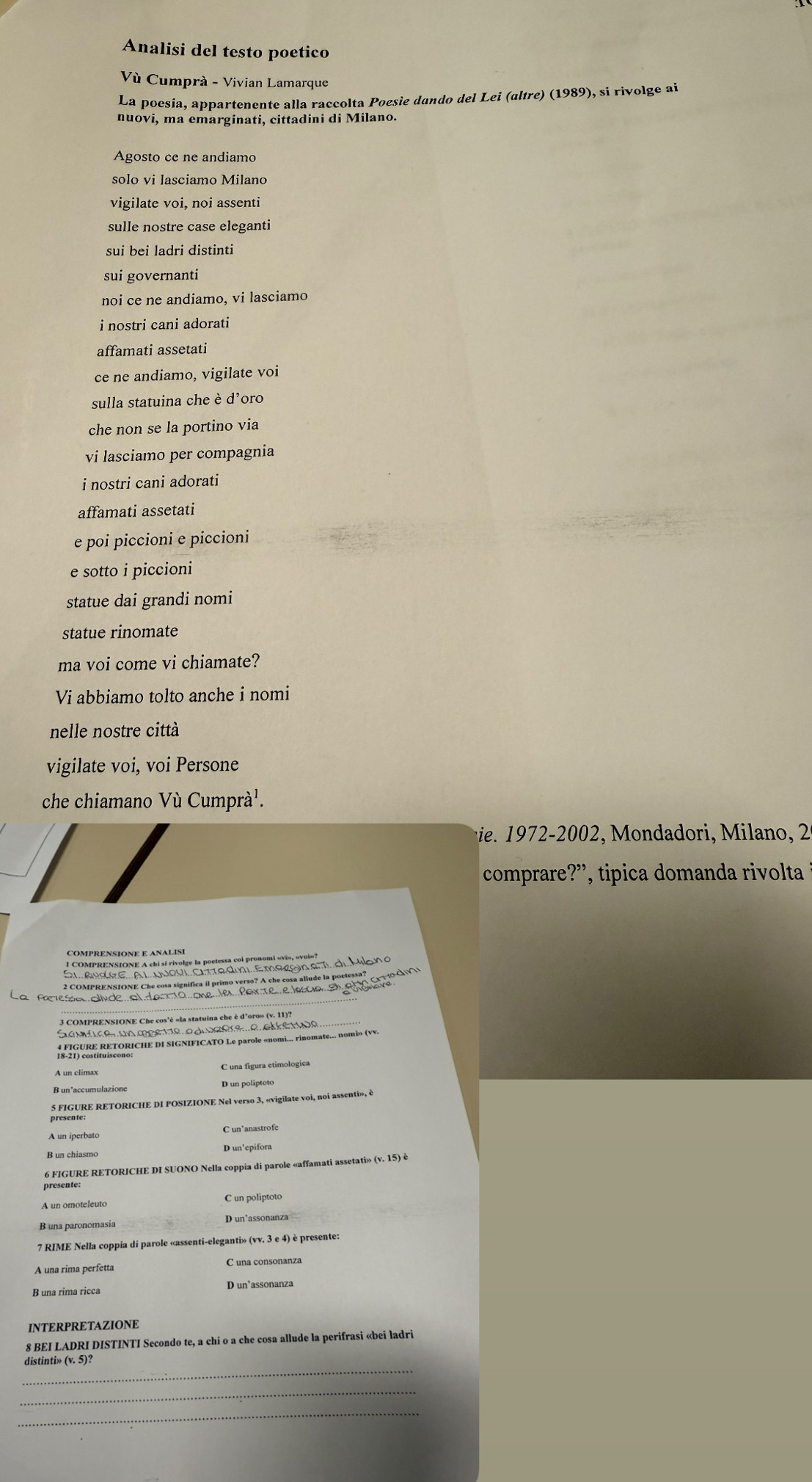 Analisi del testo poetico
Vù Cumprà - Vivian Lamarque
La poesia, appartenente alla raccolta Poesie dando del Lei (altre) (1989), si rivolge ai
nuovi, ma emarginati, cittadini di Milano.
Agosto ce ne andiamo
solo vi lasciamo Milano
vigilate voi, noi assenti
sulle nostre case eleganti
sui bei ladri distinti
sui governanti
noi ce ne andiamo, vi lasciamo
i nostri cani adorati
affamati assetati
ce ne andiamo, vigilate voi
sulla statuina che è d’oro
che non se la portino via
vi lasciamo per compagnia
i nostri cani adorati
affamati assetati
e poi piccioni e piccioni
e sotto i piccioni
statue dai grandi nomi
statue rinomate
ma voi come vi chiamate?
Vi abbiamo tolto anche i nomi
nelle nostre città
vigilate voi, voi Persone
che chiamano Vù Cumprà¹.
iee        Mondadori,  ilano, 
comprare?”, tipica domanda rivolta
COMPRENSIONE E ANALISI
2 COMPRENSIONE Che cosa significa il primo verso? A che cosa allude la poetessa?  0N
_
Plesa ollyde al dar1o oneles  Parte eJascia E e aar
3 COMPRENSIONE Che cos'è «la statuina che è d'oro» (v. 11)?
Gambie un meere o d ücere e ekkerce_
R IgUReRETORCHE D SIGNIFICATO Le parole «nomi... rinomate... nomio» (VV.
C una figura etimologica
R un'accumulazione
5 FIGURE RETORICHE DI POSIZIONE Nel verso 3, «vigilate voi, noi assenti», è
presente
B un chiasmo D un’epifora
6 FIGURE RETORICHE DI SUONO Nella coppia di parole «affamati assetati» (v. 15) è
presente:
A un omoteleuto C un poliptoto
B una paronomasia D un’assonanza
7 RIME Nella coppia di parole «assenti-eleganti» (vv. 3 e 4) è presente:
A una rima perfetta C una consonanza
INTERPRETAZIONE
8 BEI LADRI DISTINTI Secondo te, a chi o a che cosa allude la perifrasi «bei ladri
_
distinti» (v. 5)?
_
_