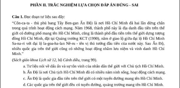 PHầN II. TRÁC NGHIỆM LựA CHọN ĐÁP ÁN ĐÚNG - SAI
Câu 1. Đọc đoạn tư liệu sau đây:
'Côn-ca-ta - thủ phủ bang Tây Ben-gan Ấn Độ) là nơi Hồ Chí Minh đã hai lần dừng chân
trong quá trình hoạt động cách mạng. Năm 1968, thành phố này là địa danh đầu tiên trên thế
giới có đường phố mang tên Hồ Chí Minh, cũng là thành phố đầu tiên trên thế giới dựng tượng
đồng Hồ Chí Minh, đặt tại Quảng trường KCT (1990), nằm ở giao lộ giữa đại lộ Hồ Chí Minh
Sa-na-ri với đại lộ la-goa-ha-lan Nê-ru - tên vị thủ tướng đầu tiên của nước này. Sau Ấn Độ,
nhiều quốc gia trên thế giới cũng có những hoạt động nhãm lưu niệm và vinh danh Hồ Chí
Minh."
(Sách giáo khoa Lịch sử 12, bộ Cánh diều, trang 99).
a. Tư liệu nói về dấu ấn và sự tôn vinh của nhân dân thế giới với Chủ tịch Hồ Chí Minh.
b. Ấn Độ là nơi Chủ tịch Hồ Chí Minh đã có nhiều năm sinh sống, hoạt động cách mạng.
c. Ấn Độ là quốc gia đầu tiên trên thế giới có một tuyển đường mang tên Hồ Chí Minh.
d. Các quốc gia trên thế giới đều có tuyến đường, quảng trường mang tên Hồ Chí Minh.