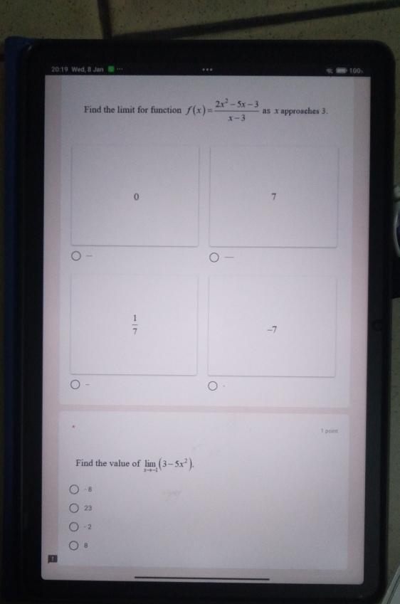 20:19 Wed, 8 Jan … * * *
Find the limit for function f(x)= (2x^2-5x-3)/x-3  as x approaches 3.
0
7

 1/7 
-7
1 point
Find the value of limlimits _xto -1(3-5x^2).
- 8
23
- 2
B
_