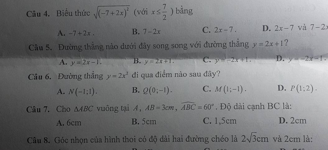 Biểu thức sqrt((-7+2x)^2) (với x≤  7/2 ) bǎng
A. -7+2x. B. 7-2x C. 2x-7. D. 2x-7 và 7-2x
Câu 5. Đường thẳng nào dưới đây song song với đường thắng y=2x+1 ?
A. y=2x-1. B. y=2x+1. C. y=-2x+1. D. y=-2x-1. 
Câu 6. Đường thẳng y=2x^2 đi qua điểm nào sau đây?
A. N(-1;1). B. Q(0;-1). C. M(1;-1). D. P(1;2). 
Câu 7. Cho △ ABC vuông tại A , AB=3cm, widehat ABC=60° Độ dài cạnh BC là:
A. 6cm B. 5cm C. 1,5cm D. 2cm
Câu 8. Góc nhọn của hình thoi có độ dài hai đường chéo là 2sqrt(3)cm và 2cm là: