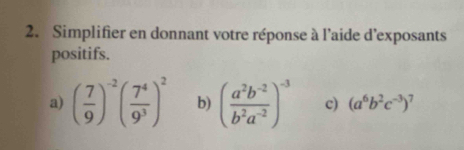 Simplifier en donnant votre réponse à l'aide d'exposants 
positifs. 
a) ( 7/9 )^-2( 7^4/9^3 )^2 b) ( (a^2b^(-2))/b^2a^(-2) )^-3 c) (a^6b^2c^(-3))^7